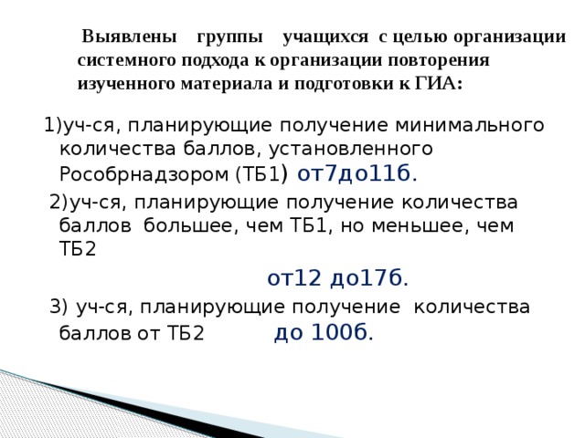  Выявлены группы учащихся с целью организации системного подхода к организации повторения изученного материала и подготовки к ГИА: 1)уч-ся, планирующие получение минимального количества баллов, установленного Рособрнадзором (ТБ1 ) от7до11б.  2)уч-ся, планирующие получение количества баллов большее, чем ТБ1, но меньшее, чем ТБ2  от12 до17б.  3) уч-ся, планирующие получение количества баллов от ТБ2 до 100б. 