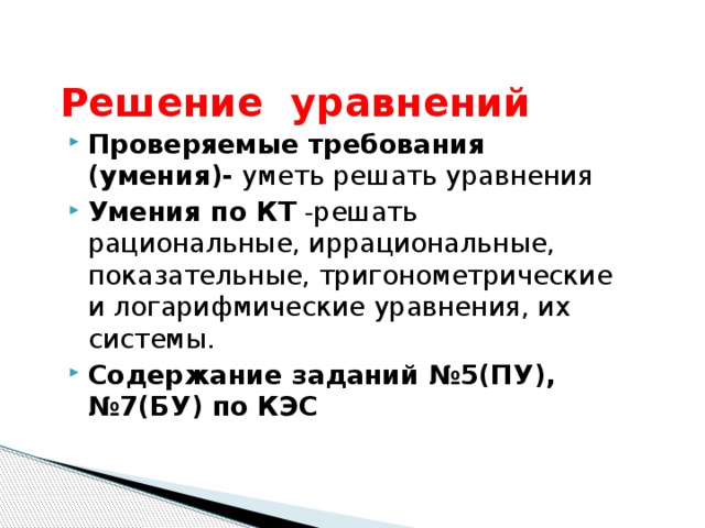 Решение уравнений Проверяемые требования (умения)- уметь решать уравнения Умения по КТ -решать рациональные, иррациональные, показательные, тригонометрические и логарифмические уравнения, их системы. Содержание заданий №5(ПУ),№7(БУ) по КЭС 