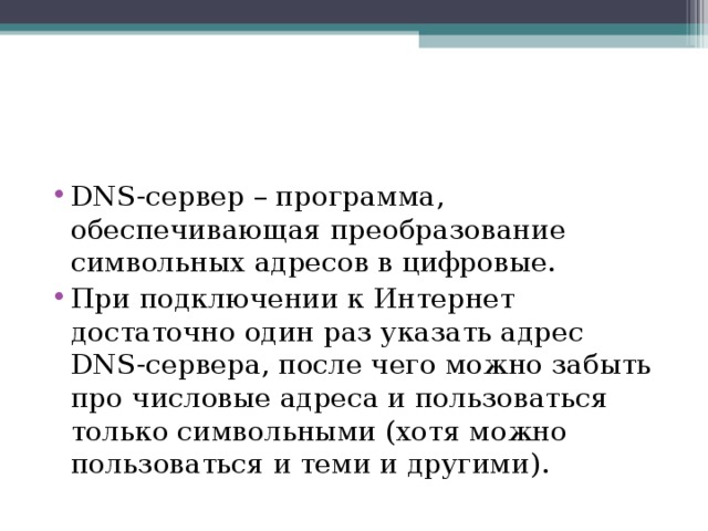 DNS-сервер – программа, обеспечивающая преобразование символьных адресов в цифровые. При подключении к Интернет достаточно один раз указать адрес DNS-сервера, после чего можно забыть про числовые адреса и пользоваться только символьными (хотя можно пользоваться и теми и другими). 