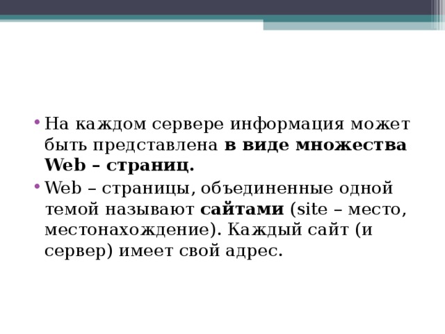 На каждом сервере информация может быть представлена  в виде множества Web – страниц.   Web – страницы, объединенные одной темой называют  сайтами  (site – место, местонахождение). Каждый сайт (и сервер) имеет свой адрес.  