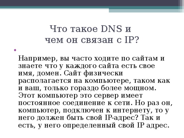 Что такое DNS и  чем он связан с IP?  Например, вы часто ходите по сайтам и знаете что у каждого сайта есть свое имя, домен. Сайт физически располагается на компьютере, таком как и ваш, только гораздо более мощном. Этот компьютер это сервер имеет постоянное соединение к сети. Но раз он, компьютер, подключен к интернету, то у него должен быть свой IP-адрес? Так и есть, у него определенный свой IP адрес.  