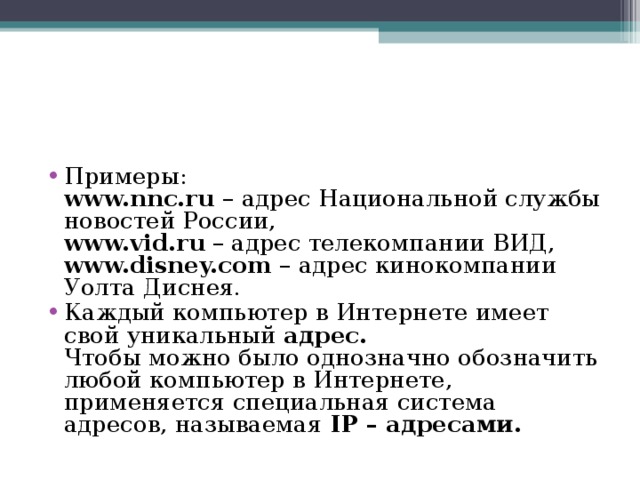 Примеры:  www.nnc.ru  – адрес Национальной службы новостей России,  www.vid.ru  – адрес телекомпании ВИД,  www.disney.com  – адрес кинокомпании Уолта Диснея. Каждый компьютер в Интернете имеет свой уникальный  адрес.  Чтобы можно было однозначно обозначить любой компьютер в Интернете, применяется специальная система адресов, называемая  IP – адресами. 