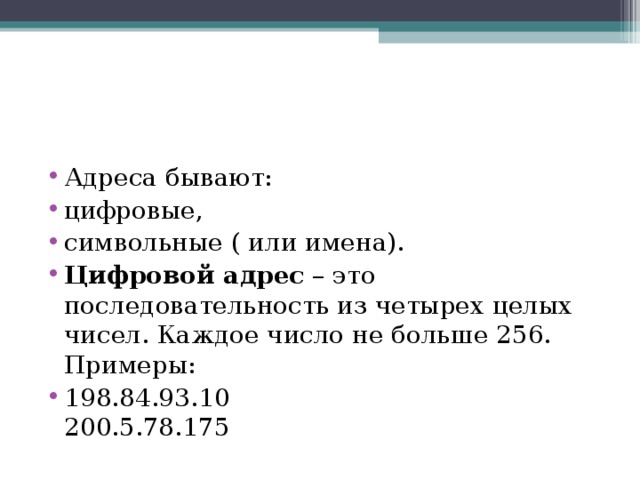 Адреса бывают: цифровые, символьные ( или имена). Цифровой адрес  – это последовательность из четырех целых чисел. Каждое число не больше 256.  Примеры: 198.84.93.10  200.5.78.175  