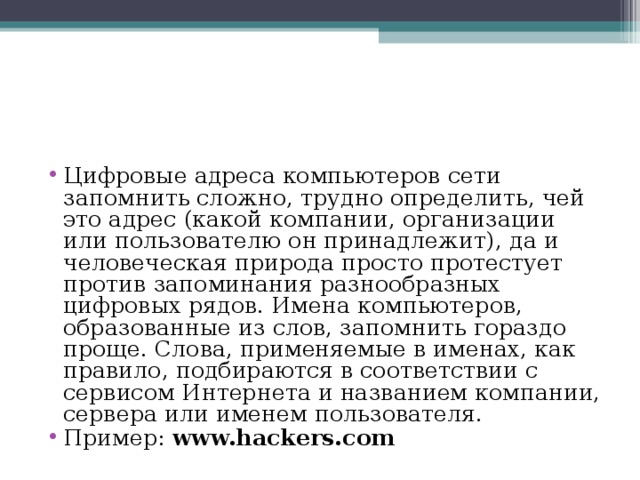 Цифровые адреса компьютеров сети запомнить сложно, трудно определить, чей это адрес (какой компании, организации или пользователю он принадлежит), да и человеческая природа просто протестует против запоминания разнообразных цифровых рядов. Имена компьютеров, образованные из слов, запомнить гораздо проще. Слова, применяемые в именах, как правило, подбираются в соответствии с сервисом Интернета и названием компании, сервера или именем пользователя. Пример:  www.hackers.com 