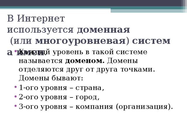 В Интернет используется  доменная   (или  многоуровневая )  система имен . Каждый уровень в такой системе называется  доменом.  Домены отделяются друг от друга точками. Домены бывают: 1-ого уровня – страна, 2-ого уровня – город, 3-ого уровня – компания (организация).  