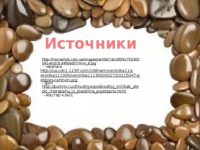 Источники http://hovrashok.com.ua/images/Jan/08/7dc095f4c759365b91e6cb31d49bbd07/mini_8.jpg  - черепаха http://us.cdn1.123rf.com/168nwm/veronika11/veronika111306/veronika11130600027/20215047-pebbles-rahmen.jpg  - фон http://pulmix.ru/zhivotnye/podvodnyj_mir/kak_slepit_cherepahu_iz_plastilina_pojetapno.html  - мастер класс 