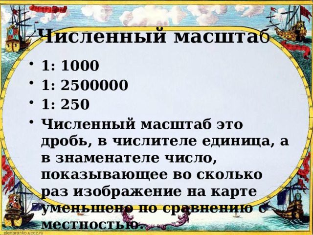 Численный масшта б 1: 1000 1: 2500000 1: 250 Численный масштаб это дробь, в числителе единица, а в знаменателе число, показывающее во сколько раз изображение на карте уменьшено по сравнению с местностью. 