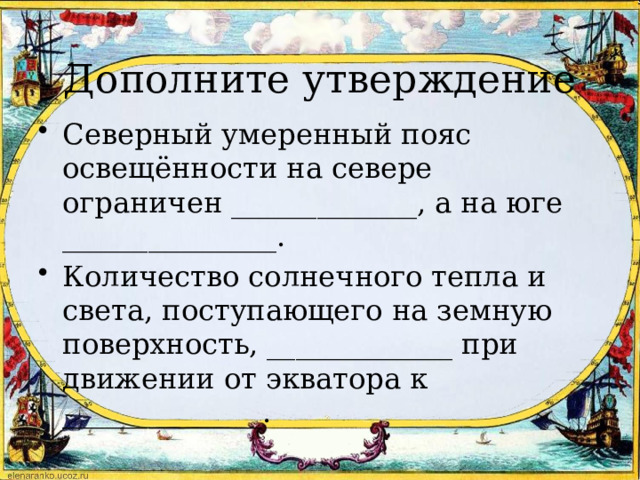 Дополните утверждение Северный умеренный пояс освещённости на севере ограничен _____________, а на юге _______________. Количество солнечного тепла и света, поступающего на земную поверхность, _____________ при движении от экватора к ______________. 