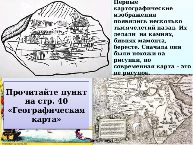 Первые картографические изображения появились несколько тысячелетий назад. Их делали на камнях, бивнях мамонта, бересте. Сначала они были похожи на рисунки, но современная карта – это не рисунок. Что такое карта? Чем карта отличается от рисунка? Прочитайте пункт на стр. 40 «Географическая карта» 