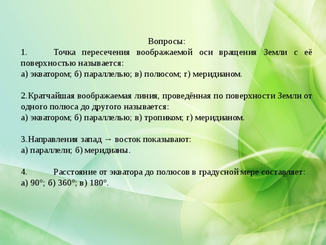 Вопросы: 1.  Точка пересечения воображаемой оси вращения Земли с её поверхностью называется: а) экватором; б) параллелью; в) полюсом; г) меридианом. Кратчайшая воображаемая линия, проведённая по поверхности Земли от одного полюса до другого называется: а) экватором; б) параллелью; в) тропиком; г) меридианом. Направления запад → восток показывают: а) параллели; б) меридианы. 4.  Расстояние от экватора до полюсов в градусной мере составляет: а) 90°; б) 360°; в) 180°. 