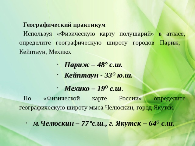 Географический практикум Используя «Физическую карту полушарий» в атласе, определите географическую широту городов Париж, Кейптаун, Мехико. Париж – 48° с.ш. Кейптаун - 33 О ю.ш. Мехико – 19 О с.ш . По «Физической карте России» определите географическую широту мыса Челюскин, город Якутск. м.Челюскин – 77°с.ш., г. Якутск – 64 О с.ш. 