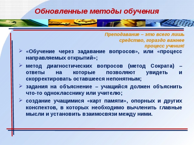 Обновленные методы обучения Преподавание – это всего лишь средство, гораздо важнее процесс учения! «Обучение через задавание вопросов», или «процесс направляемых открытий»; метод диагностических вопросов (метод Сократа) – ответы на которые позволяют увидеть и скорректировать оставшееся непонятным; задания на объяснение – учащийся должен объяснить что-то однокласснику или учителю; создание учащимися «карт памяти», опорных и других конспектов, в которых необходимо вычленить главные мысли и установить взаимосвязи между ними. 