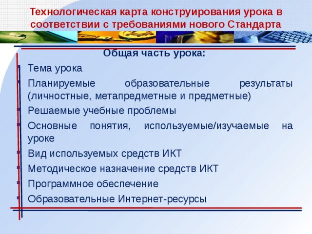 Технологическая карта конструирования урока в соответствии с требованиями нового Стандарта Общая часть урока: Тема урока Планируемые образовательные результаты (личностные, метапредметные и предметные) Решаемые учебные проблемы Основные понятия, используемые/изучаемые на уроке Вид используемых средств ИКТ Методическое назначение средств ИКТ Программное обеспечение Образовательные Интернет-ресурсы 