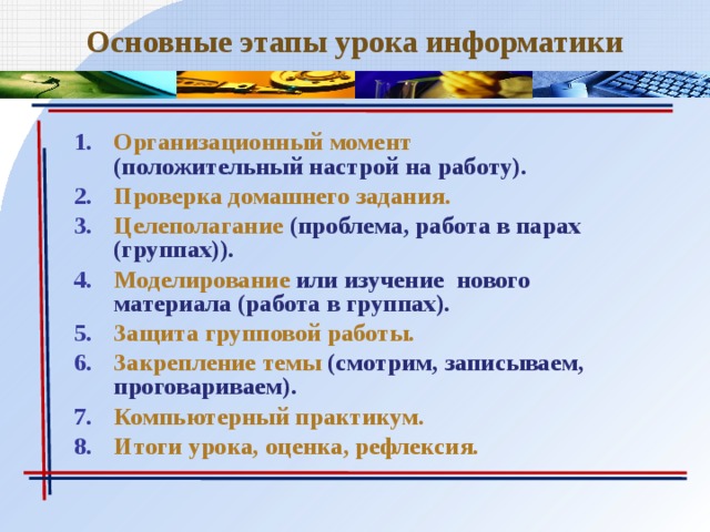 Основные этапы урока информатики Организационный момент (положительный настрой на работу). Проверка домашнего задания. Целеполагание (проблема, работа в парах (группах)). Моделирование или изучение нового материала (работа в группах). Защита групповой работы. Закрепление темы (смотрим, записываем, проговариваем). Компьютерный практикум. Итоги урока, оценка, рефлексия. 