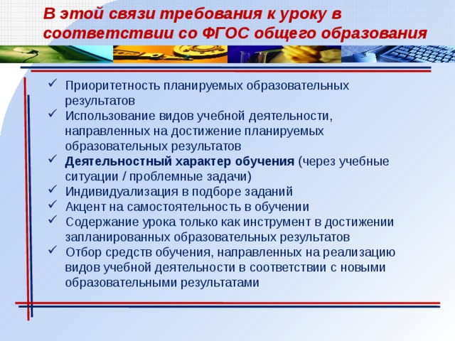 В этой связи требования к уроку в соответствии со ФГОС общего образования Приоритетность планируемых образовательных результатов Использование видов учебной деятельности, направленных на достижение планируемых образовательных результатов Деятельностный характер обучения (через учебные ситуации / проблемные задачи) Индивидуализация в подборе заданий Акцент на самостоятельность в обучении Содержание урока только как инструмент в достижении запланированных образовательных результатов Отбор средств обучения, направленных на реализацию видов учебной деятельности в соответствии с новыми образовательными результатами 