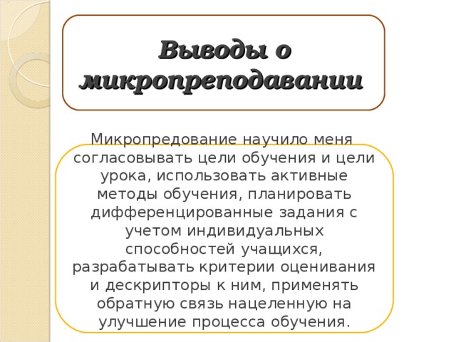 Выводы о микропреподавании Микропредование научило меня согласовывать цели обучения и цели урока, использовать активные методы обучения, планировать дифференцированные задания с учетом индивидуальных способностей учащихся, разрабатывать критерии оценивания и дескрипторы к ним, применять обратную связь нацеленную на улучшение процесса обучения. 