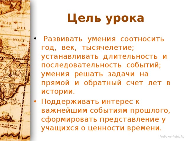 Цель урока  Развивать умения соотносить год, век, тысячелетие; устанавливать длительность и последовательность событий; умения решать задачи на прямой и обратный счет лет в истории. Поддерживать интерес к важнейшим событиям прошлого, сформировать представление у учащихся о ценности времени. 