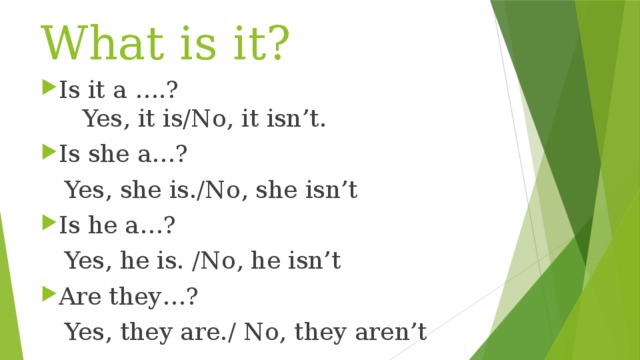 What is it? Is it a ….?   Yes, it is/No, it isn’t. Is she a…?  Yes, she is./No, she isn’t Is he a…?  Yes, he is. /No, he isn’t Are they…?  Yes, they are./ No, they aren’t 