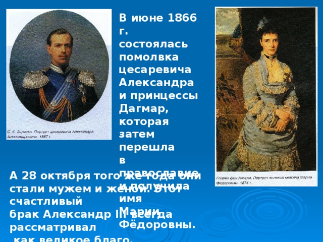 В июне 1866 г. состоялась помолвка цесаревича Александра и принцессы Дагмар, которая затем перешла в православие и получила имя Марии Фёдоровны. А 28 октября того же года они стали мужем и женой. Этот счастливый брак Александр III всегда рассматривал  как великое благо. 