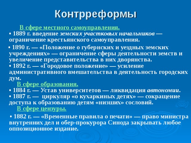 Контрреформы  В сфере местного самоуправления.  • 1889 г. введение земских участковых начальников ― ограничение крестьянского самоуправления. • 1890 г. ― «Положение о губернских и уездных земских учреждениях» ― ограничение сферы деятельности земств и увеличение представительства в них дворянства.  • 1892 г. ― «Городовое положение» ― усиление административного вмешательства в деятельность городских дум.   В сфере образования.  • 1884 г. ― Устав университетов ― ликвидация автономии.  • 1887 г. ― циркуляр «о кухаркиных детях» — сокращение доступа к образованию детям «низших» сословий.   В сфере цензуры. • 1882 г. — «Временные правила о печати» — право министра внутренних дел и обер-прокурора Синода закрывать любое оппозиционное издание. 