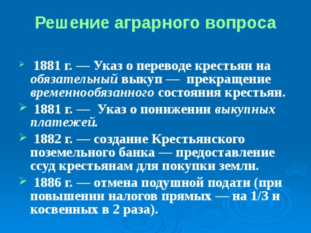 Решение аграрного вопроса  1881 г. ― Указ о переводе крестьян на обязательный выкуп ― прекращение временнообязанного состояния крестьян.  1881 г. ― Указ о понижении выкупных платежей.  1882 г. ― создание Крестьянского поземельного банка — предоставление ссуд крестьянам для покупки земли.  1886 г. ― отмена подушной подати (при повышении налогов прямых ― на 1/З и косвенных в 2 раза). 