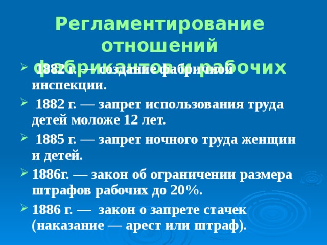 Регламентирование отношений  фабрикантов и рабочих   1882 г. ― создание фабричной инспекции.  1882 г. — запрет использования труда детей моложе 12 лет.  1885 г. ― запрет ночного труда женщин и детей. 1886г. ― закон об ограничении размера штрафов рабочих до 20%. 1886 г. ― закон о запрете стачек (наказание ― арест или штраф). 