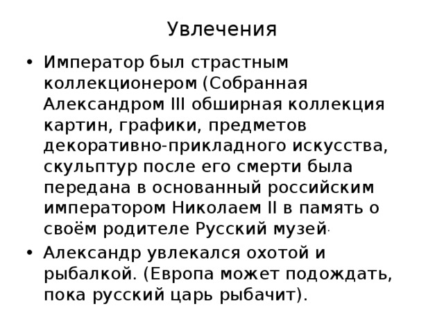 Увлечения Император был страстным коллекционером (Собранная Александром III обширная коллекция картин, графики, предметов декоративно-прикладного искусства, скульптур после его смерти была передана в основанный российским императором Николаем II в память о своём родителе Русский музей . Александр увлекался охотой и рыбалкой. (Европа может подождать, пока русский царь рыбачит). 