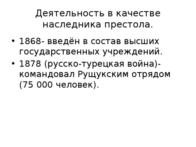 Деятельность в качестве наследника престола. 1868- введён в состав высших государственных учреждений. 1878 (русско-турецкая война)-командовал Рущукским отрядом (75 000 человек). 