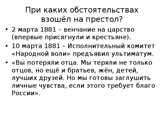 При каких обстоятельствах взошёл на престол? 2 марта 1881 – венчание на царство (впервые присягнули и крестьяне). 10 марта 1881 – Исполнительный комитет «Народной воли» предъявил ультиматум. «Вы потеряли отца. Мы теряли не только отцов, но ещё и братьев, жён, детей, лучших друзей. Но мы готовы заглушить личные чувства, если этого требует благо России». 