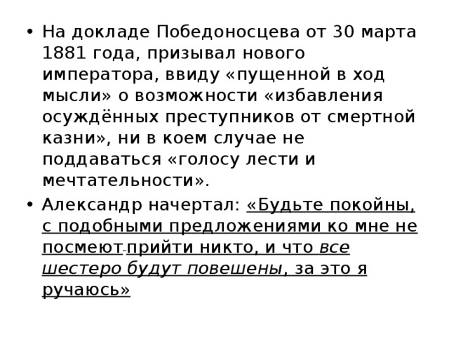 На докладе Победоносцева от 30 марта 1881 года, призывал нового императора, ввиду «пущенной в ход мысли» о возможности «избавления осуждённых преступников от смертной казни», ни в коем случае не поддаваться «голосу лести и мечтательности». Александр начертал: «Будьте покойны, с подобными предложениями ко мне не посмеют  прийти никто, и что все шестеро будут повешены , за это я ручаюсь» 