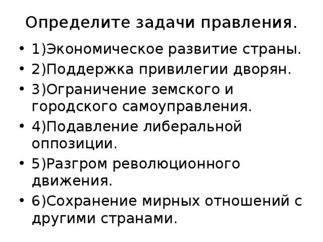 Определите задачи правления. 1)Экономическое развитие страны. 2)Поддержка привилегии дворян. 3)Ограничение земского и городского самоуправления. 4)Подавление либеральной оппозиции. 5)Разгром революционного движения. 6)Сохранение мирных отношений с другими странами. 