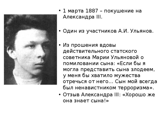 1 марта 1887 – покушение на Александра ΙΙΙ. Один из участников А.И. Ульянов. Из прошения вдовы действительного статского советника Марии Ульяновой о помиловании сына: «Если бы я могла представить сына злодеем, у меня бы хватило мужества отречься от него… Сын мой всегда был ненавистником терроризма». Отзыв Александра III: «Хорошо же она знает сына!» 