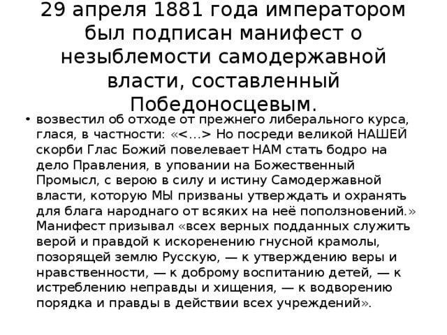 29 апреля 1881 года императором был подписан манифест о незыблемости самодержавной власти, составленный Победоносцевым. возвестил об отходе от прежнего либерального курса, глася, в частности: « Но посреди великой НАШЕЙ скорби Глас Божий повелевает НАМ стать бодро на дело Правления, в уповании на Божественный Промысл, с верою в силу и истину Самодержавной власти, которую МЫ призваны утверждать и охранять для блага народнаго от всяких на неё поползновений.» Манифест призывал «всех верных подданных служить верой и правдой к искоренению гнусной крамолы, позорящей землю Русскую, — к утверждению веры и нравственности, — к доброму воспитанию детей, — к истреблению неправды и хищения, — к водворению порядка и правды в действии всех учреждений». 