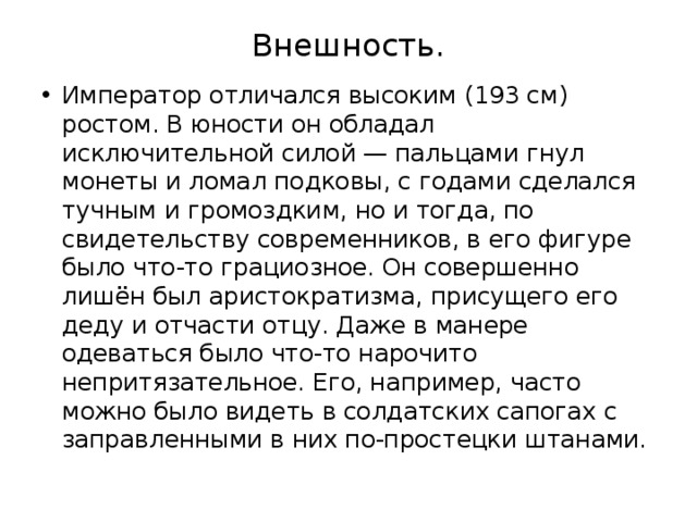Внешность. Император отличался высоким (193 см) ростом. В юности он обладал исключительной силой — пальцами гнул монеты и ломал подковы, с годами сделался тучным и громоздким, но и тогда, по свидетельству современников, в его фигуре было что-то грациозное. Он совершенно лишён был аристократизма, присущего его деду и отчасти отцу. Даже в манере одеваться было что-то нарочито непритязательное. Его, например, часто можно было видеть в солдатских сапогах с заправленными в них по-простецки штанами. 