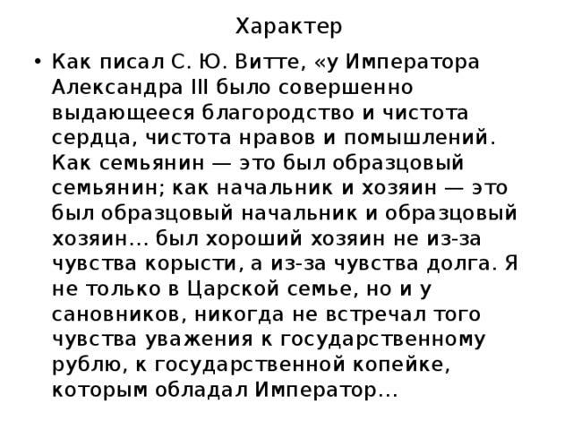 Характер Как писал С. Ю. Витте, «у Императора Александра III было совершенно выдающееся благородство и чистота сердца, чистота нравов и помышлений. Как семьянин — это был образцовый семьянин; как начальник и хозяин — это был образцовый начальник и образцовый хозяин… был хороший хозяин не из-за чувства корысти, а из-за чувства долга. Я не только в Царской семье, но и у сановников, никогда не встречал того чувства уважения к государственному рублю, к государственной копейке, которым обладал Император… 