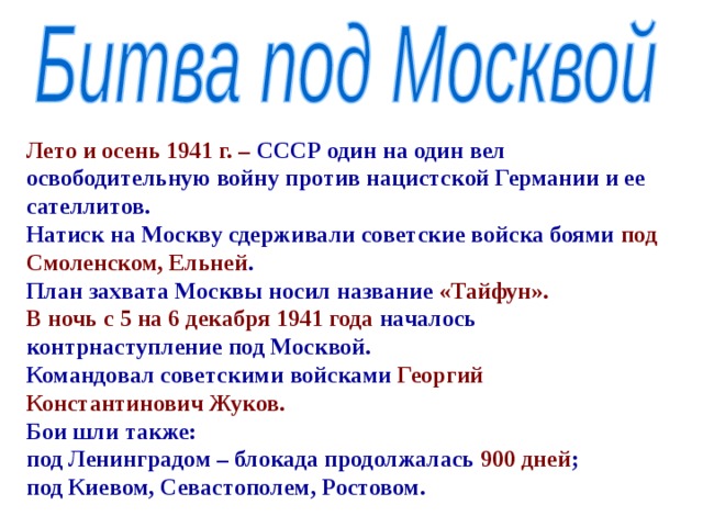 Лето и осень 1941 г. – СССР один на один вел освободительную войну против нацистской Германии и ее сателлитов. Натиск на Москву сдерживали советские войска боями под  Смоленском, Ельней . План захвата Москвы носил название «Тайфун». В ночь с 5 на 6 декабря 1941 года началось контрнаступление под Москвой. Командовал советскими войсками Георгий Константинович Жуков. Бои шли также: под Ленинградом – блокада продолжалась 900 дней ; под Киевом, Севастополем, Ростовом. 
