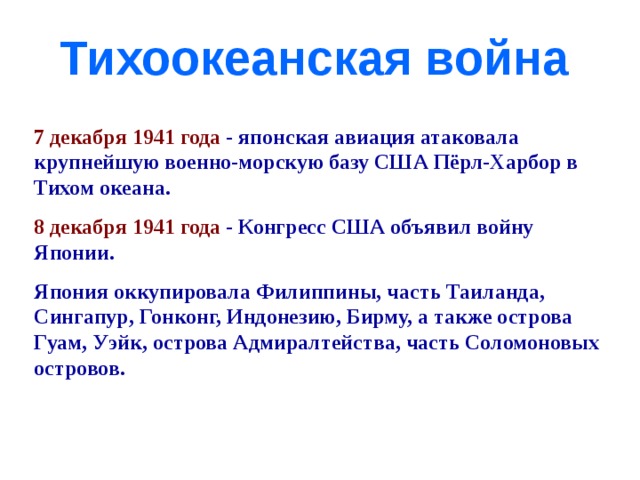 Тихоокеанская война 7 декабря 1941 года - японская авиация атаковала крупнейшую военно-морскую базу США Пёрл-Харбор в Тихом океана. 8 декабря 1941 года - Конгресс США объявил войну Японии. Япония оккупировала Филиппины, часть Таиланда, Сингапур, Гонконг, Индонезию, Бирму, а также острова Гуам, Уэйк, острова Адмиралтейства, часть Соломоновых островов. 