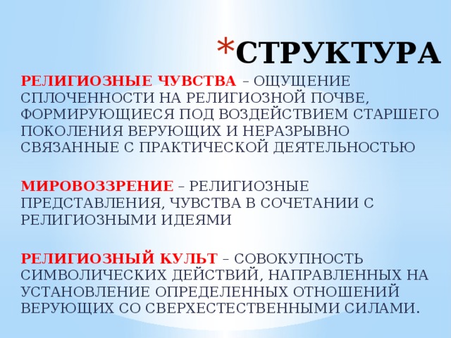 СТРУКТУРА РЕЛИГИОЗНЫЕ ЧУВСТВА – ОЩУЩЕНИЕ СПЛОЧЕННОСТИ НА РЕЛИГИОЗНОЙ ПОЧВЕ, ФОРМИРУЮЩИЕСЯ ПОД ВОЗДЕЙСТВИЕМ СТАРШЕГО ПОКОЛЕНИЯ ВЕРУЮЩИХ И НЕРАЗРЫВНО СВЯЗАННЫЕ С ПРАКТИЧЕСКОЙ ДЕЯТЕЛЬНОСТЬЮ МИРОВОЗЗРЕНИЕ – РЕЛИГИОЗНЫЕ ПРЕДСТАВЛЕНИЯ, ЧУВСТВА В СОЧЕТАНИИ С РЕЛИГИОЗНЫМИ ИДЕЯМИ РЕЛИГИОЗНЫЙ КУЛЬТ – СОВОКУПНОСТЬ СИМВОЛИЧЕСКИХ ДЕЙСТВИЙ, НАПРАВЛЕННЫХ НА УСТАНОВЛЕНИЕ ОПРЕДЕЛЕННЫХ ОТНОШЕНИЙ ВЕРУЮЩИХ СО СВЕРХЕСТЕСТВЕННЫМИ СИЛАМИ. 