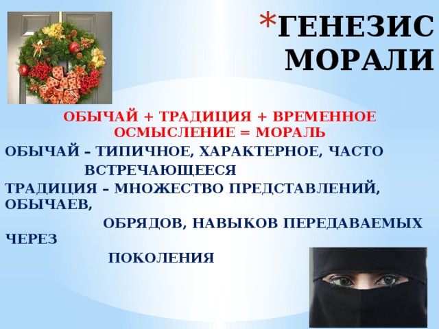 ГЕНЕЗИС МОРАЛИ ОБЫЧАЙ + ТРАДИЦИЯ + ВРЕМЕННОЕ ОСМЫСЛЕНИЕ = МОРАЛЬ ОБЫЧАЙ – ТИПИЧНОЕ, ХАРАКТЕРНОЕ, ЧАСТО  ВСТРЕЧАЮЩЕЕСЯ ТРАДИЦИЯ – МНОЖЕСТВО ПРЕДСТАВЛЕНИЙ, ОБЫЧАЕВ,  ОБРЯДОВ, НАВЫКОВ ПЕРЕДАВАЕМЫХ ЧЕРЕЗ  ПОКОЛЕНИЯ 