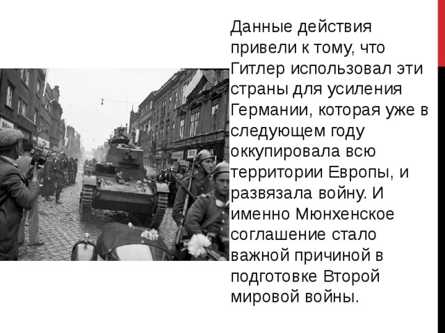 Данные действия привели к тому, что Гитлер использовал эти страны для усиления Германии, которая уже в следующем году оккупировала всю территории Европы, и развязала войну. И именно Мюнхенское соглашение стало важной причиной в подготовке Второй мировой войны. 