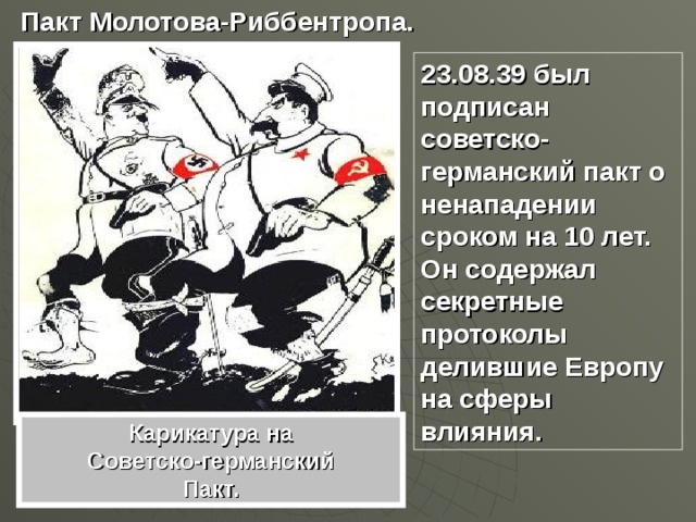 Пакт Молотова-Риббентропа. 23.08.39 был подписан советско-германский пакт о ненападении сроком на 10 лет. Он содержал секретные протоколы делившие Европу на сферы влияния. Карикатура на Советско-германский Пакт. 