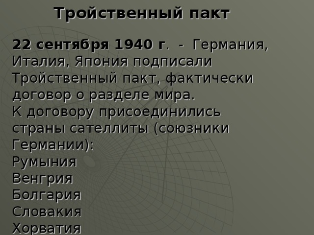 Тройственный пакт 22 сентября 1940 г . - Германия, Италия, Япония подписали Тройственный пакт, фактически договор о разделе мира. К договору присоединились страны сателлиты (союзники Германии): Румыния Венгрия Болгария Словакия Хорватия 