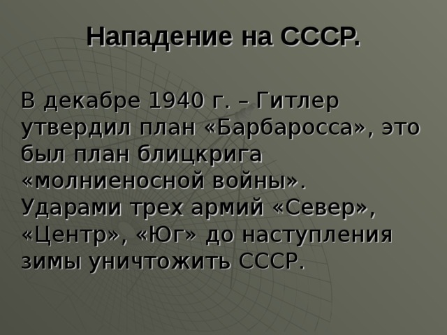 Нападение на СССР. В декабре 1940 г. – Гитлер утвердил план «Барбаросса», это был план блицкрига «молниеносной войны». Ударами трех армий «Север», «Центр», «Юг» до наступления зимы уничтожить СССР. 