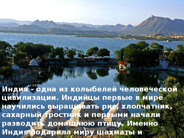 Индия - одна из колыбелей человеческой цивилизации. Индийцы первые в мире научились выращивать рис, хлопчатник, сахарный трост­ник и первыми начали разводить домашнюю птицу. Именно Индия подари­ла миру шахматы и десятичную систему исчисления. 