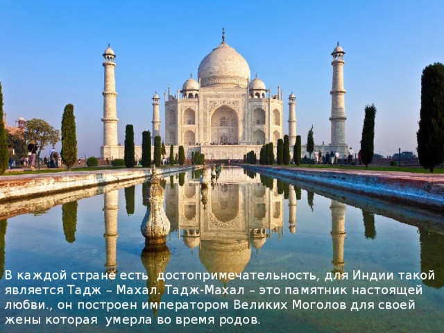В каждой стране есть достопримечательность, для Индии такой является Тадж – Махал. Тадж-Махал – это памятник настоящей любви., он построен императором Великих Моголов для своей жены которая умерла во время родов. 