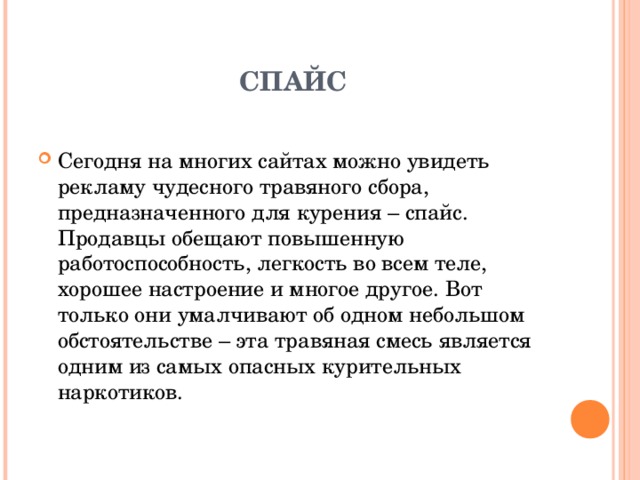 СПАЙС Сегодня на многих сайтах можно увидеть рекламу чудесного травяного сбора, предназначенного для курения – спайс. Продавцы обещают повышенную работоспособность, легкость во всем теле, хорошее настроение и многое другое. Вот только они умалчивают об одном небольшом обстоятельстве – эта травяная смесь является одним из самых опасных курительных наркотиков. 