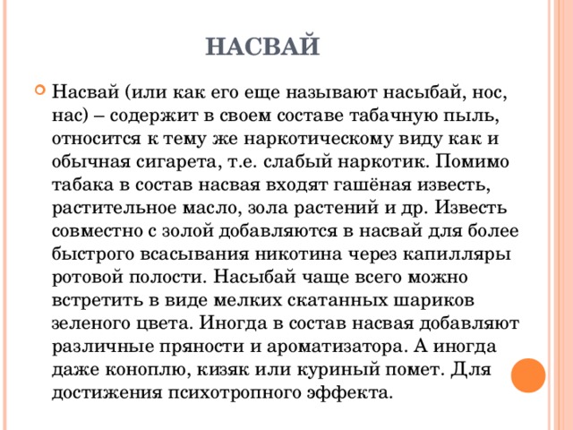 НАСВАЙ Насвай (или как его еще называют насыбай, нос, нас) – содержит в своем составе табачную пыль, относится к тему же наркотическому виду как и обычная сигарета, т.е. слабый наркотик. Помимо табака в состав насвая входят гашёная известь, растительное масло, зола растений и др. Известь совместно с золой добавляются в насвай для более быстрого всасывания никотина через капилляры ротовой полости. Насыбай чаще всего можно встретить в виде мелких скатанных шариков зеленого цвета. Иногда в состав насвая добавляют различные пряности и ароматизатора. А иногда даже коноплю, кизяк или куриный помет. Для достижения психотропного эффекта. 
