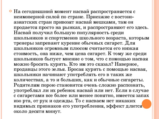 На сегодняшний момент насвай распространяется с неимоверной силой по стране. Приезжие с востоно-азиатских стран привозят насвай мешками, там он продается просто на рынках, и распространяют его здесь. Насвай получил большую популярность среди школьников и спортсменов школьного возраста, которым тренеры запревают курение обычных сигарет. Для школьников огромным плюсом считается его низкая стоимость, она ниже, чем цена сигарет. К тому же среди школьников бытует мнение о том, что с помощью насвая можно бросить курить. Кто им это сказал? Наверное, продавцы этого зелья. Бросая курить с помощью насвая, школьники начинают употреблять его в таких же количествах, а то и больших, как и обычные сигареты. Родителям порою становится очень сложно распознать, употреблял ли их ребенок насвай или нет. Если в случае с сигаретами все более или менее понятно, имеется запах изо рта, от рук и одежды. То с насваем нет никаких видимых признаков его употребления, эффект длится около десяти минут. 