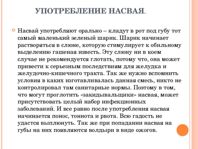   УПОТРЕБЛЕНИЕ НАСВАЯ .   Насвай употребляют орально – кладут в рот под губу тот самый маленький зеленый шарик. Шарик начинает растворяться в слюне, которую стимулирует к обильному выделению гашеная известь. Эту слюну ни в коем случае не рекомендуется глотать, потому что, она может привести к серьезным последствиям для желудка и желудочно-кишечного тракта. Так же нужно вспомнить условия в каких изготавливалась данная смесь, никто не контролировал там санитарные нормы. Поэтому в том, что могут проглотить «закидывальщики» насвая, может присутствовать целый набор инфекционных заболеваний. И все равно после употребления насвая начинается понос, тоннота и рвота. Всю гадость не удастся выплюнуть. Так же при попадании насвая на губы на них появляются волдыри в виде ожогов. 