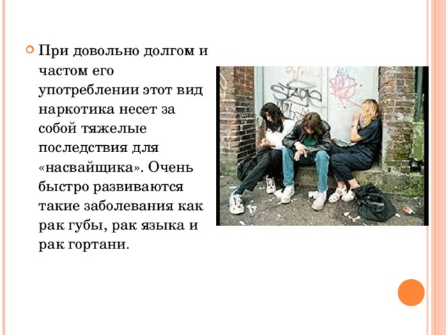 При довольно долгом и частом его употреблении этот вид наркотика несет за собой тяжелые последствия для «насвайщика». Очень быстро развиваются такие заболевания как рак губы, рак языка и рак гортани. 